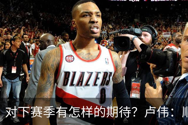 对下赛季有怎样的期待？卢伟：顺其自然 我们还有很大提升空间